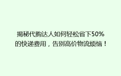 揭秘代购达人如何轻松省下50%的快递费用，告别高价物流烦恼！