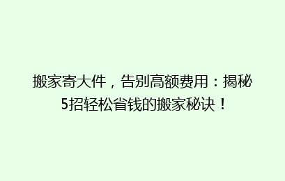 搬家寄大件，告别高额费用：揭秘5招轻松省钱的搬家秘诀！