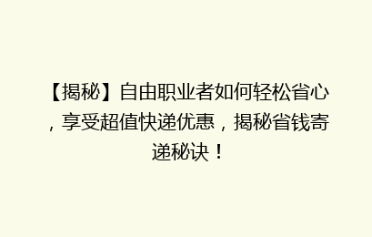 【揭秘】自由职业者如何轻松省心，享受超值快递优惠，揭秘省钱寄递秘诀！