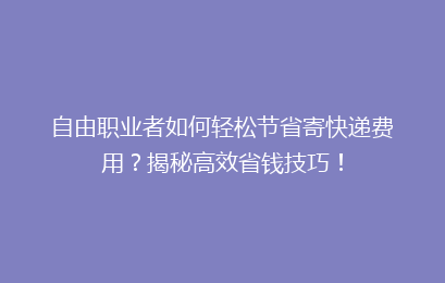 自由职业者如何轻松节省寄快递费用?揭秘高效省钱技巧!