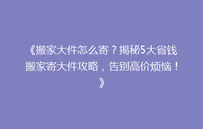 《搬家大件怎么寄？揭秘5大省钱搬家寄大件攻略，告别高价烦恼！》
