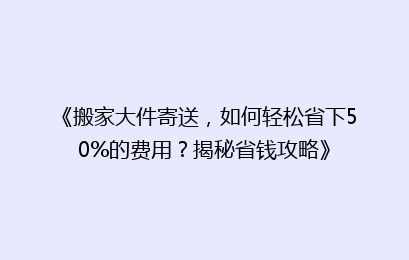 《搬家大件寄送，如何轻松省下50%的费用？揭秘省钱攻略》