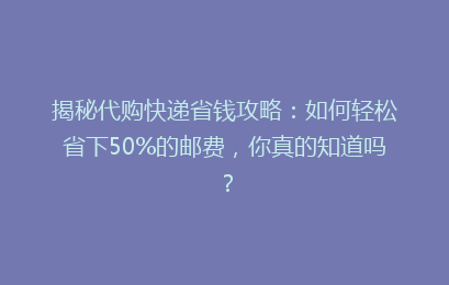 揭秘代购快递省钱攻略：如何轻松省下50%的邮费，你真的知道吗？