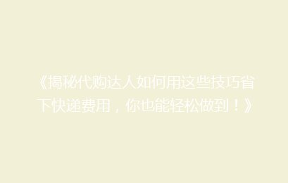 《揭秘代购达人如何用这些技巧省下快递费用，你也能轻松做到！》