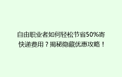 自由职业者如何轻松节省50%寄快递费用?揭秘隐藏优惠攻略!