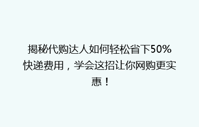 揭秘代购达人如何轻松省下50%快递费用,学会这招让你网购更实惠!