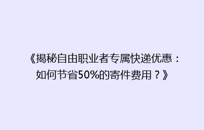 《揭秘自由职业者专属快递优惠：如何节省50%的寄件费用？》