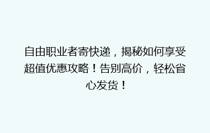 自由职业者寄快递，揭秘如何享受超值优惠攻略！告别高价，轻松省心发货！