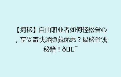【揭秘】自由职业者如何轻松省心，享受寄快递隐藏优惠？揭秘省钱秘籍！🎯