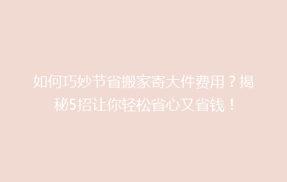 如何巧妙节省搬家寄大件费用？揭秘5招让你轻松省心又省钱！