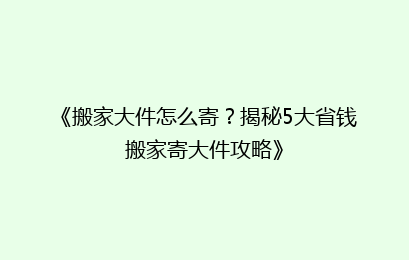 《搬家大件怎么寄？揭秘5大省钱搬家寄大件攻略》