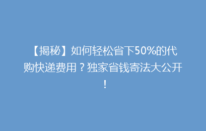 【揭秘】如何轻松省下50%的代购快递费用？独家省钱寄法大公开！
