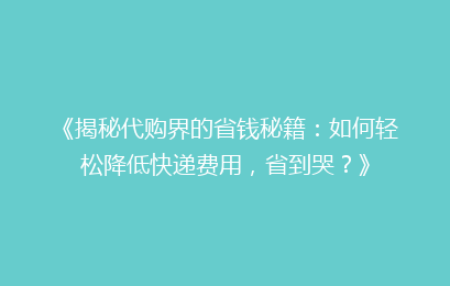 《揭秘代购界的省钱秘籍:如何轻松降低快递费用,省到哭?》