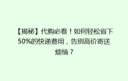【揭秘】代购必看!如何轻松省下50%的快递费用,告别高价寄送烦恼?