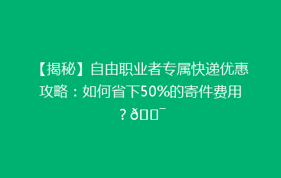 【揭秘】自由职业者专属快递优惠攻略：如何省下50%的寄件费用？🎯