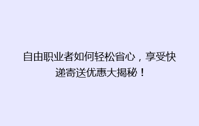 自由职业者如何轻松省心，享受快递寄送优惠大揭秘！