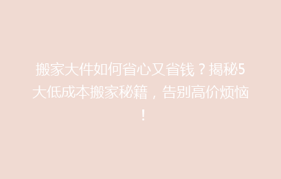 搬家大件如何省心又省钱？揭秘5大低成本搬家秘籍，告别高价烦恼！