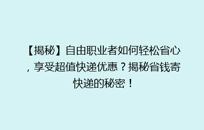 【揭秘】自由职业者如何轻松省心，享受超值快递优惠？揭秘省钱寄快递的秘密！
