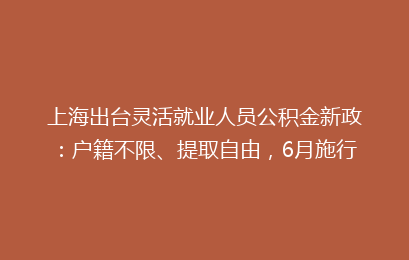 上海出台灵活就业人员公积金新政:户籍不限、提取自由,6月施行