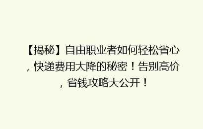 【揭秘】自由职业者如何轻松省心，快递费用大降的秘密！告别高价，省钱攻略大公开！