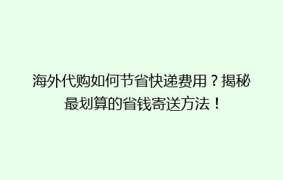 海外代购如何节省快递费用？揭秘最划算的省钱寄送方法！