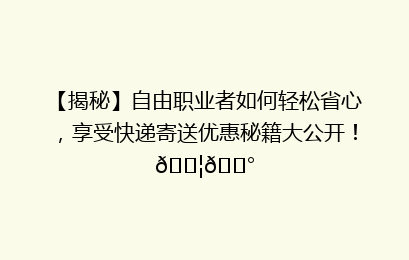 【揭秘】自由职业者如何轻松省心，享受快递寄送优惠秘籍大公开！📦💰
