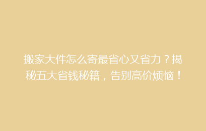 搬家大件怎么寄最省心又省力？揭秘五大省钱秘籍，告别高价烦恼！
