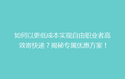 如何以更低成本实现自由职业者高效寄快递？揭秘专属优惠方案！