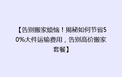 【告别搬家烦恼！揭秘如何节省50%大件运输费用，告别高价搬家套餐】