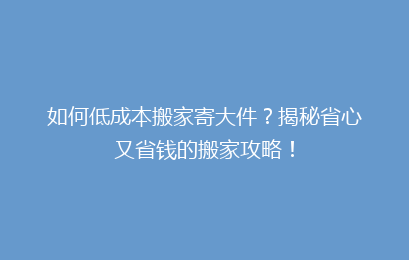 如何低成本搬家寄大件?揭秘省心又省钱的搬家攻略!