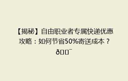 【揭秘】自由职业者专属快递优惠攻略：如何节省50%寄送成本？🎯