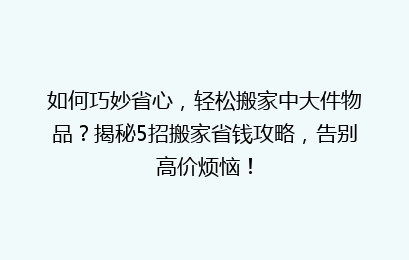 如何巧妙省心，轻松搬家中大件物品？揭秘5招搬家省钱攻略，告别高价烦恼！