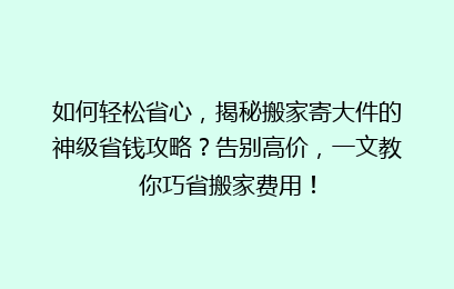 如何轻松省心，揭秘搬家寄大件的神级省钱攻略？告别高价，一文教你巧省搬家费用！