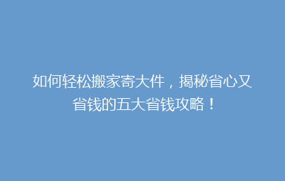 如何轻松搬家寄大件，揭秘省心又省钱的五大省钱攻略！