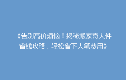 《告别高价烦恼！揭秘搬家寄大件省钱攻略，轻松省下大笔费用》