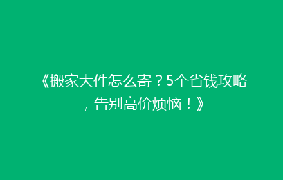 《搬家大件怎么寄？5个省钱攻略，告别高价烦恼！》