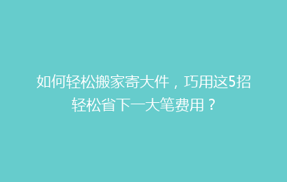 如何轻松搬家寄大件，巧用这5招轻松省下一大笔费用？