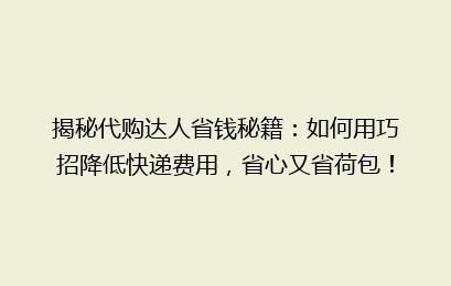 揭秘代购达人省钱秘籍：如何用巧招降低快递费用，省心又省荷包！