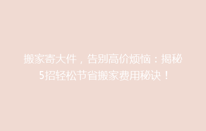 搬家寄大件，告别高价烦恼：揭秘5招轻松节省搬家费用秘诀！