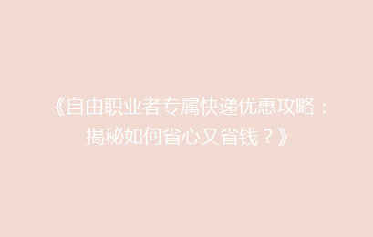 《自由职业者专属快递优惠攻略：揭秘如何省心又省钱？》