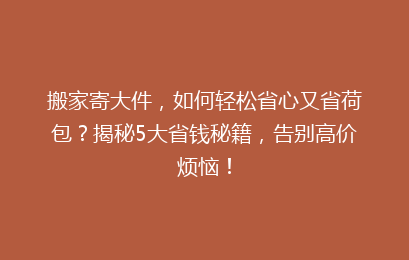 搬家寄大件，如何轻松省心又省荷包？揭秘5大省钱秘籍，告别高价烦恼！