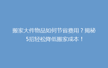 搬家大件物品如何节省费用？揭秘5招轻松降低搬家成本！