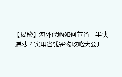 【揭秘】海外代购如何节省一半快递费？实用省钱寄物攻略大公开！