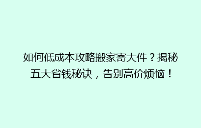 如何低成本攻略搬家寄大件？揭秘五大省钱秘诀，告别高价烦恼！
