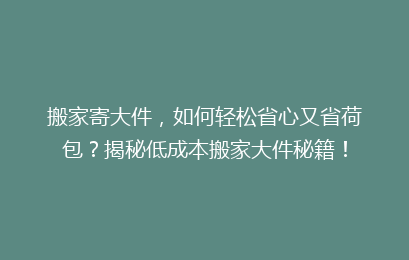 搬家寄大件,如何轻松省心又省荷包?揭秘低成本搬家大件秘籍!