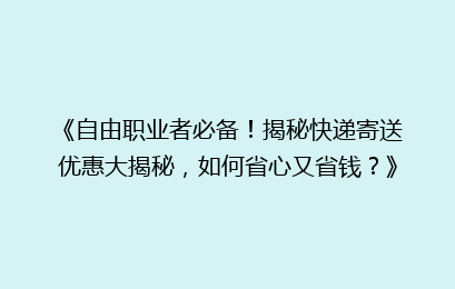 《自由职业者必备！揭秘快递寄送优惠大揭秘，如何省心又省钱？》