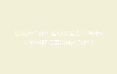 搬家大件如何省心又省力？揭秘5招轻松降低寄运成本攻略！