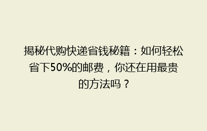 揭秘代购快递省钱秘籍：如何轻松省下50%的邮费，你还在用最贵的方法吗？