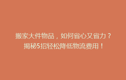 搬家大件物品，如何省心又省力？揭秘5招轻松降低物流费用！