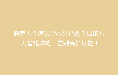 搬家大件怎么省心又省钱？揭秘五大省钱攻略，告别高价烦恼！
